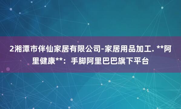 2湘潭市伴仙家居有限公司-家居用品加工. **阿里健康**:手脚阿里巴巴旗下平台